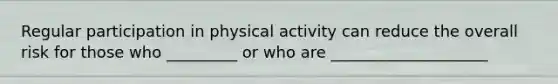 Regular participation in physical activity can reduce the overall risk for those who _________ or who are ____________________