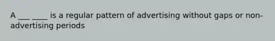 A ___ ____ is a regular pattern of advertising without gaps or non-advertising periods