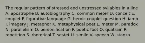 The regular pattern of stressed and unstressed syllables in a line A. apostrophe B. autobiography C. common meter D. conceit E. couplet F. figurative language G. heroic couplet question H. iamb I. imagery J. metaphor K. metaphysical poet L. meter M. paradox N. parallelism O. personification P. poetic foot Q. quatrain R. repetition S. rhetorical T. sestet U. simile V. speech W. stanza