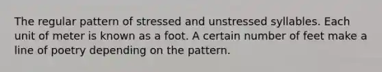 The regular pattern of stressed and unstressed syllables. Each unit of meter is known as a foot. A certain number of feet make a line of poetry depending on the pattern.