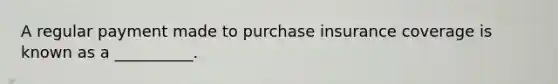 A regular payment made to purchase insurance coverage is known as a​ __________.