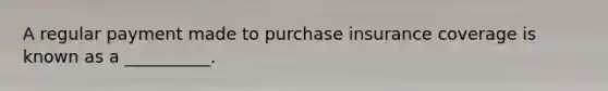 A regular payment made to purchase insurance coverage is known as a __________.