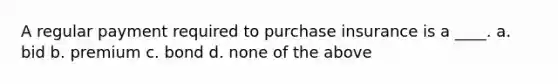 A regular payment required to purchase insurance is a ____. a. bid b. premium c. bond d. none of the above