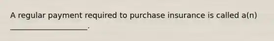 A regular payment required to purchase insurance is called a(n) ____________________.