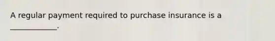 A regular payment required to purchase insurance is a ____________.