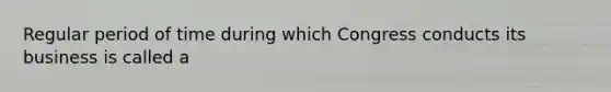 Regular period of time during which Congress conducts its business is called a