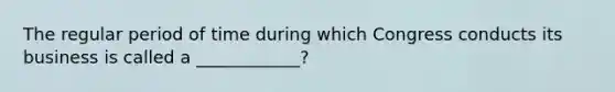 The regular period of time during which Congress conducts its business is called a ____________?