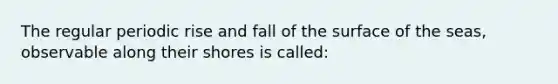 The regular periodic rise and fall of the surface of the seas, observable along their shores is called: