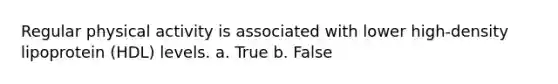 Regular physical activity is associated with lower high-density lipoprotein (HDL) levels. a. True b. False