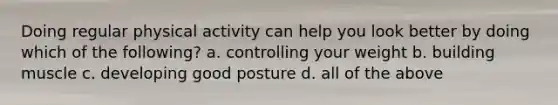 Doing regular physical activity can help you look better by doing which of the following? a. controlling your weight b. building muscle c. developing good posture d. all of the above