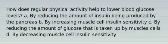 How does regular physical activity help to lower blood glucose levels? a. By reducing the amount of insulin being produced by the pancreas b. By increasing muscle cell insulin sensitivity c. By reducing the amount of glucose that is taken up by muscles cells d. By decreasing muscle cell insulin sensitivity