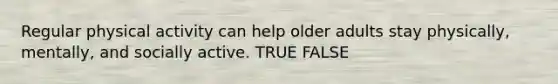 Regular physical activity can help older adults stay physically, mentally, and socially active. TRUE FALSE