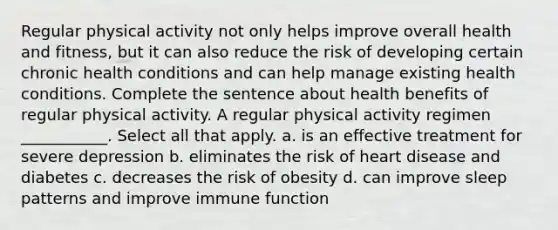 Regular physical activity not only helps improve overall health and fitness, but it can also reduce the risk of developing certain chronic health conditions and can help manage existing health conditions. Complete the sentence about health benefits of regular physical activity. A regular physical activity regimen ___________. Select all that apply. a. is an effective treatment for severe depression b. eliminates the risk of heart disease and diabetes c. decreases the risk of obesity d. can improve sleep patterns and improve immune function