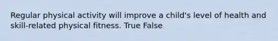 Regular physical activity will improve a child's level of health and skill-related physical fitness. True False