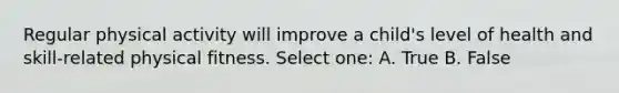 Regular physical activity will improve a child's level of health and skill-related physical fitness. Select one: A. True B. False