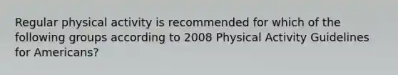 Regular physical activity is recommended for which of the following groups according to 2008 Physical Activity Guidelines for Americans?