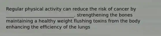 Regular physical activity can reduce the risk of cancer by ______________________________. strengthening the bones maintaining a healthy weight flushing toxins from the body enhancing the efficiency of the lungs