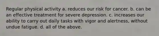 Regular physical activity a. reduces our risk for cancer. b. can be an effective treatment for severe depression. c. increases our ability to carry out daily tasks with vigor and alertness, without undue fatigue. d. all of the above.