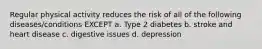 Regular physical activity reduces the risk of all of the following diseases/conditions EXCEPT a. Type 2 diabetes b. stroke and heart disease c. digestive issues d. depression