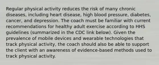 Regular physical activity reduces the risk of many chronic diseases, including heart disease, high blood pressure, diabetes, cancer, and depression. The coach must be familiar with current recommendations for healthy adult exercise according to HHS guidelines (summarized in the CDC link below). Given the prevalence of mobile devices and wearable technologies that track physical activity, the coach should also be able to support the client with an awareness of evidence-based methods used to track physical activity.