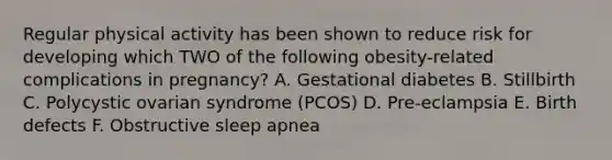 Regular physical activity has been shown to reduce risk for developing which TWO of the following obesity-related complications in pregnancy? A. Gestational diabetes B. Stillbirth C. Polycystic ovarian syndrome (PCOS) D. Pre-eclampsia E. Birth defects F. Obstructive sleep apnea