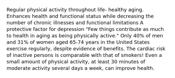 Regular physical activity throughout life- healthy aging. Enhances health and functional status while decreasing the number of chronic illnesses and functional limitations A protective factor for depression "Few things contribute as much to health in aging as being physically active." Only 40% of men and 31% of women aged 65-74 years in the United States exercise regularly, despite evidence of benefits. The cardiac risk of inactive persons is comparable with that of smokers! Even a small amount of physical activity, at least 30 minutes of moderate activity several days a week, can improve health.