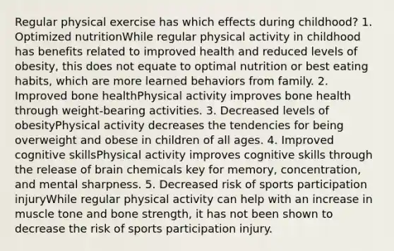 Regular physical exercise has which effects during childhood? 1. Optimized nutritionWhile regular physical activity in childhood has benefits related to improved health and reduced levels of obesity, this does not equate to optimal nutrition or best eating habits, which are more learned behaviors from family. 2. Improved bone healthPhysical activity improves bone health through weight-bearing activities. 3. Decreased levels of obesityPhysical activity decreases the tendencies for being overweight and obese in children of all ages. 4. Improved cognitive skillsPhysical activity improves cognitive skills through the release of brain chemicals key for memory, concentration, and mental sharpness. 5. Decreased risk of sports participation injuryWhile regular physical activity can help with an increase in muscle tone and bone strength, it has not been shown to decrease the risk of sports participation injury.