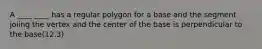 A ____ ____ has a regular polygon for a base and the segment joiing the vertex and the center of the base is perpendicular to the base(12.3)