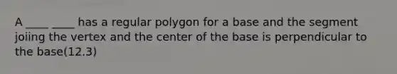 A ____ ____ has a regular polygon for a base and the segment joiing the vertex and the center of the base is perpendicular to the base(12.3)