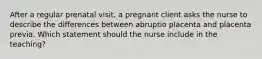 After a regular prenatal visit, a pregnant client asks the nurse to describe the differences between abruptio placenta and placenta previa. Which statement should the nurse include in the teaching?