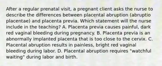 After a regular prenatal visit, a pregnant client asks the nurse to describe the differences between placental abruption (abruptio placentae) and placenta previa. Which statement will the nurse include in the teaching? A. Placenta previa causes painful, dark red vaginal bleeding during pregnancy. B. Placenta previa is an abnormally implanted placenta that is too close to the cervix. C. Placental abruption results in painless, bright red vaginal bleeding during labor. D. Placental abruption requires "watchful waiting" during labor and birth.