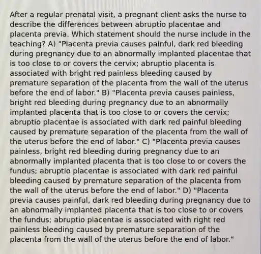 After a regular prenatal visit, a pregnant client asks the nurse to describe the differences between abruptio placentae and placenta previa. Which statement should the nurse include in the teaching? A) "Placenta previa causes painful, dark red bleeding during pregnancy due to an abnormally implanted placentae that is too close to or covers the cervix; abruptio placenta is associated with bright red painless bleeding caused by premature separation of the placenta from the wall of the uterus before the end of labor." B) "Placenta previa causes painless, bright red bleeding during pregnancy due to an abnormally implanted placenta that is too close to or covers the cervix; abruptio placentae is associated with dark red painful bleeding caused by premature separation of the placenta from the wall of the uterus before the end of labor." C) "Placenta previa causes painless, bright red bleeding during pregnancy due to an abnormally implanted placenta that is too close to or covers the fundus; abruptio placentae is associated with dark red painful bleeding caused by premature separation of the placenta from the wall of the uterus before the end of labor." D) "Placenta previa causes painful, dark red bleeding during pregnancy due to an abnormally implanted placenta that is too close to or covers the fundus; abruptio placentae is associated with right red painless bleeding caused by premature separation of the placenta from the wall of the uterus before the end of labor."