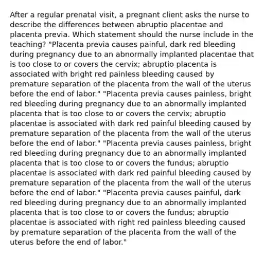 After a regular prenatal visit, a pregnant client asks the nurse to describe the differences between abruptio placentae and placenta previa. Which statement should the nurse include in the teaching? "Placenta previa causes painful, dark red bleeding during pregnancy due to an abnormally implanted placentae that is too close to or covers the cervix; abruptio placenta is associated with bright red painless bleeding caused by premature separation of the placenta from the wall of the uterus before the end of labor." "Placenta previa causes painless, bright red bleeding during pregnancy due to an abnormally implanted placenta that is too close to or covers the cervix; abruptio placentae is associated with dark red painful bleeding caused by premature separation of the placenta from the wall of the uterus before the end of labor." "Placenta previa causes painless, bright red bleeding during pregnancy due to an abnormally implanted placenta that is too close to or covers the fundus; abruptio placentae is associated with dark red painful bleeding caused by premature separation of the placenta from the wall of the uterus before the end of labor." "Placenta previa causes painful, dark red bleeding during pregnancy due to an abnormally implanted placenta that is too close to or covers the fundus; abruptio placentae is associated with right red painless bleeding caused by premature separation of the placenta from the wall of the uterus before the end of labor."