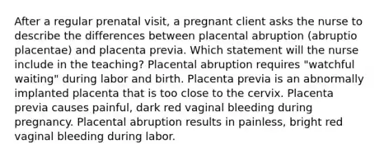 After a regular prenatal visit, a pregnant client asks the nurse to describe the differences between placental abruption (abruptio placentae) and placenta previa. Which statement will the nurse include in the teaching? Placental abruption requires "watchful waiting" during labor and birth. Placenta previa is an abnormally implanted placenta that is too close to the cervix. Placenta previa causes painful, dark red vaginal bleeding during pregnancy. Placental abruption results in painless, bright red vaginal bleeding during labor.