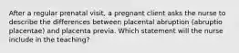 After a regular prenatal visit, a pregnant client asks the nurse to describe the differences between placental abruption (abruptio placentae) and placenta previa. Which statement will the nurse include in the teaching?