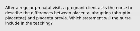 After a regular prenatal visit, a pregnant client asks the nurse to describe the differences between placental abruption (abruptio placentae) and placenta previa. Which statement will the nurse include in the teaching?