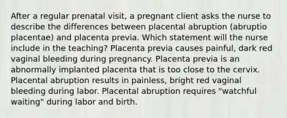 After a regular prenatal visit, a pregnant client asks the nurse to describe the differences between placental abruption (abruptio placentae) and placenta previa. Which statement will the nurse include in the teaching? Placenta previa causes painful, dark red vaginal bleeding during pregnancy. Placenta previa is an abnormally implanted placenta that is too close to the cervix. Placental abruption results in painless, bright red vaginal bleeding during labor. Placental abruption requires "watchful waiting" during labor and birth.