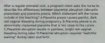 After a regular prenatal visit, a pregnant client asks the nurse to describe the differences between placental abruption (abruptio placentae) and placenta previa. Which statement will the nurse include in the teaching? A.Placenta previa causes painful, dark red vaginal bleeding during pregnancy. B.Placenta previa is an abnormally implanted placenta that is too close to the cervix. C.Placental abruption results in painless, bright red vaginal bleeding during labor D.Placental abruption requires "watchful waiting" during labor and birth.