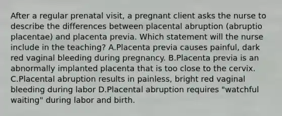 After a regular prenatal visit, a pregnant client asks the nurse to describe the differences between placental abruption (abruptio placentae) and placenta previa. Which statement will the nurse include in the teaching? A.Placenta previa causes painful, dark red vaginal bleeding during pregnancy. B.Placenta previa is an abnormally implanted placenta that is too close to the cervix. C.Placental abruption results in painless, bright red vaginal bleeding during labor D.Placental abruption requires "watchful waiting" during labor and birth.