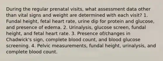 During the regular prenatal visits, what assessment data other than vital signs and weight are determined with each visit? 1. Fundal height, fetal heart rate, urine dip for protein and glucose, and presence of edema. 2. Urinalysis, glucose screen, fundal height, and fetal heart rate. 3. Presence of/changes in Chadwick's sign, complete blood count, and blood glucose screening. 4. Pelvic measurements, fundal height, urinalysis, and complete blood count.