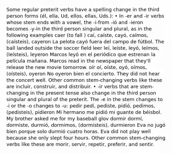 Some regular preterit verbs have a spelling change in the third person forms (él, ella, Ud, ellos, ellas, Uds.): • In -er and -ir verbs whose stem ends with a vowel, the -i-from -ió and -ieron becomes -y-in the third person singular and plural, as in the following examples caer (to fall ) caí, caíste, cayó, caímos, (caísteis), cayeron La pelota cayó fuera del campo de fútbol. The ball landed outside the soccer field leer leí, leíste, leyó, leímos, (leísteis), leyeron Marcos leyó en el periódico que estrenan la película mañana. Marcos read in the newspaper that they'll release the new movie tomorrow. oír oí, oíste, oyó, oímos, (oísteis), oyeron No oyeron bien el concierto. They did not hear the concert well. Other common stem-changing verbs like these are incluir, construir, and distribuir. • -ir verbs that are stem-changing in the present tense also change in the third person singular and plural of the preterit. The -e in the stem changes to -i or the -o changes to -u: pedir pedí, pediste, pidió, pedimos, (pedisteis), pidieron Mi hermano me pidió mi guante de béisbol. My brother asked me for my baseball glov dormir dormí, dormiste, durmió, dormimos, (dormisteis), durmieron Eva no jugó bien porque solo durmió cuatro horas. Eva did not play well because she only slept four hours. Other common stem-changing verbs like these are morir, servir, repetir, preferir, and sentir.