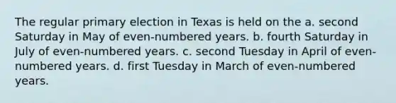 The regular primary election in Texas is held on the a. second Saturday in May of even-numbered years. b. fourth Saturday in July of even-numbered years. c. second Tuesday in April of even-numbered years. d. first Tuesday in March of even-numbered years.