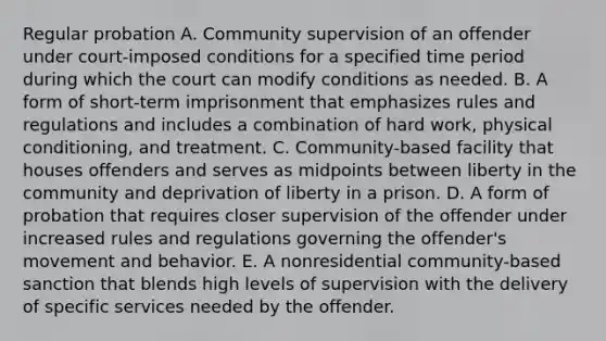 Regular probation A. Community supervision of an offender under court-imposed conditions for a specified time period during which the court can modify conditions as needed. B. A form of short-term imprisonment that emphasizes rules and regulations and includes a combination of hard work, physical conditioning, and treatment. C. Community-based facility that houses offenders and serves as midpoints between liberty in the community and deprivation of liberty in a prison. D. A form of probation that requires closer supervision of the offender under increased rules and regulations governing the offender's movement and behavior. E. A nonresidential community-based sanction that blends high levels of supervision with the delivery of specific services needed by the offender.