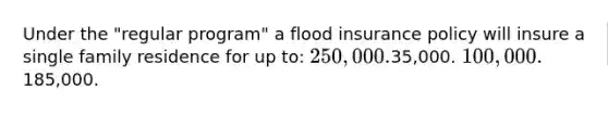 Under the "regular program" a flood insurance policy will insure a single family residence for up to: 250,000.35,000. 100,000.185,000.