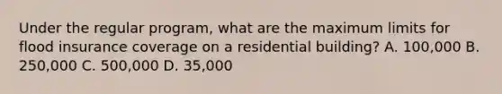 Under the regular program, what are the maximum limits for flood insurance coverage on a residential building? A. 100,000 B. 250,000 C. 500,000 D. 35,000