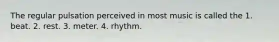 The regular pulsation perceived in most music is called the 1. beat. 2. rest. 3. meter. 4. rhythm.