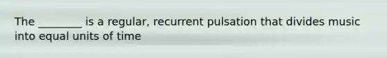 The ________ is a regular, recurrent pulsation that divides music into equal units of time