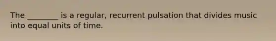 The ________ is a regular, recurrent pulsation that divides music into equal units of time.