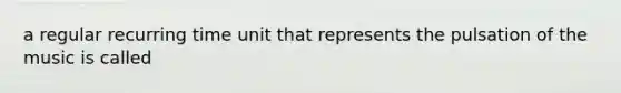 a regular recurring time unit that represents the pulsation of the music is called