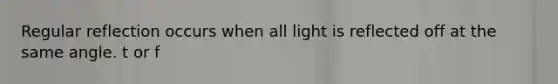 Regular reflection occurs when all light is reflected off at the same angle. t or f